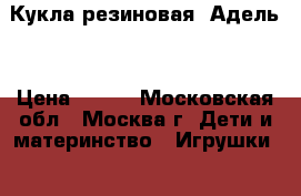 Кукла резиновая “Адель“ › Цена ­ 100 - Московская обл., Москва г. Дети и материнство » Игрушки   . Московская обл.,Москва г.